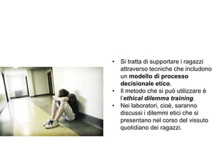 Trasparenza ed etica
• Si tratta di supportare i ragazzi
attraverso tecniche che includono
un modello di processo
decisionale etico.
• Il metodo che si può utilizzare è
l’ethical dilemma training.
• Nei laboratori, cioè, saranno
discussi i dilemmi etici che si
presentano nel corso del vissuto
quotidiano dei ragazzi.
 