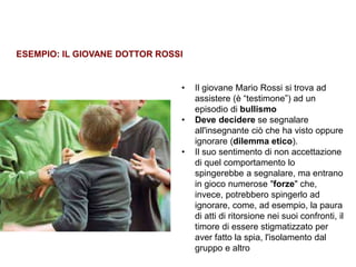 Trasparenza ed etica
• Il giovane Mario Rossi si trova ad
assistere (è “testimone”) ad un
episodio di bullismo
• Deve decidere se segnalare
all'insegnante ciò che ha visto oppure
ignorare (dilemma etico).
• Il suo sentimento di non accettazione
di quel comportamento lo
spingerebbe a segnalare, ma entrano
in gioco numerose "forze" che,
invece, potrebbero spingerlo ad
ignorare, come, ad esempio, la paura
di atti di ritorsione nei suoi confronti, il
timore di essere stigmatizzato per
aver fatto la spia, l'isolamento dal
gruppo e altro
ESEMPIO: IL GIOVANE DOTTOR ROSSI
 