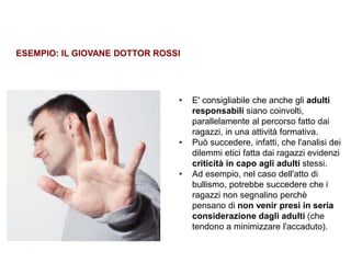 Trasparenza ed etica
• E' consigliabile che anche gli adulti
responsabili siano coinvolti,
parallelamente al percorso fatto dai
ragazzi, in una attività formativa.
• Può succedere, infatti, che l'analisi dei
dilemmi etici fatta dai ragazzi evidenzi
criticità in capo agli adulti stessi.
• Ad esempio, nel caso dell'atto di
bullismo, potrebbe succedere che i
ragazzi non segnalino perchè
pensano di non venir presi in seria
considerazione dagli adulti (che
tendono a minimizzare l'accaduto).
ESEMPIO: IL GIOVANE DOTTOR ROSSI
 