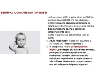 Trasparenza ed etica
• La discussione, sotto la guida di un facilitatore,
aumenta la probabilità che tali situazioni e
problemi saranno discussi apertamente in
futuro, contribuendo così a creare una cultura
di comunicazione aperta e solidale di
comportamento etico.
• Inoltre le aspettative del percorso sono di
avere:
o adulti responsabili in grado di assumere e
sostenere una "leadership etica";
o in prospettiva futura, decisori pubblici
migliori, più integri, più eticamente orientati,
più capaci di prendere posizione nei
confronti di tentativi di corruzione e/o
collusione, meno inclini a cedere di fronte
alla richieste di tenere un comportamento
non etico da parte dei propri superiori.
ESEMPIO: IL GIOVANE DOTTOR ROSSI
 