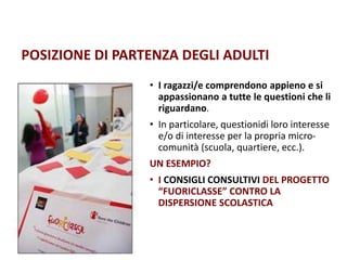 POSIZIONE DI PARTENZA DEGLI ADULTI
• I ragazzi/e comprendono appieno e si
appassionano a tutte le questioni che li
riguardano.
• In particolare, questionidi loro interesse
e/o di interesse per la propria micro-
comunità (scuola, quartiere, ecc.).
UN ESEMPIO?
• I CONSIGLI CONSULTIVI DEL PROGETTO
“FUORICLASSE” CONTRO LA
DISPERSIONE SCOLASTICA
 