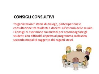 “organizzazioni” stabili di dialogo, partecipazione e
consultazione tra studenti e docenti all’interno delle scuole.
I Consigli si esprimono sui metodi per accompagnare gli
studenti con difficoltà rispetto al programma scolastico,
secondo modalità suggerite dai ragazzi stessi
CONSIGLI CONSULTIVI
 