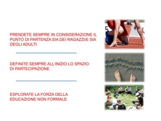 PRENDETE SEMPRE IN CONSIDERAZIONE IL
PUNTO DI PARTENZA SIA DEI RAGAZZI/E SIA
DEGLI ADULTI
DEFINITE SEMPRE ALL’INIZIO LO SPAZIO
DI PARTECIPAZIONE
ESPLORATE LA FORZA DELLA
EDUCAZIONE NON FORMALE
 