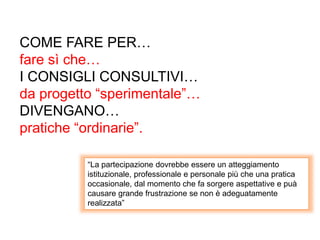 COME FARE PER…
fare sì che…
I CONSIGLI CONSULTIVI…
da progetto “sperimentale”…
DIVENGANO…
pratiche “ordinarie”.
“La partecipazione dovrebbe essere un atteggiamento
istituzionale, professionale e personale più che una pratica
occasionale, dal momento che fa sorgere aspettative e puà
causare grande frustrazione se non è adeguatamente
realizzata”
 