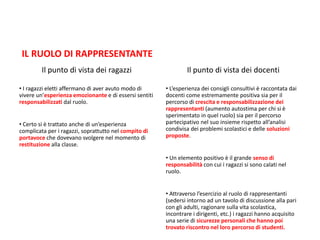 IL RUOLO DI RAPPRESENTANTE
Il punto di vista dei ragazzi
• I ragazzi eletti affermano di aver avuto modo di
vivere un’esperienza emozionante e di essersi sentiti
responsabilizzati dal ruolo.
• Certo si è trattato anche di un’esperienza
complicata per i ragazzi, soprattutto nel compito di
portavoce che dovevano svolgere nel momento di
restituzione alla classe.
Il punto di vista dei docenti
• L’esperienza dei consigli consultivi è raccontata dai
docenti come estremamente positiva sia per il
percorso di crescita e responsabilizzazione dei
rappresentanti (aumento autostima per chi si è
sperimentato in quel ruolo) sia per il percorso
partecipativo nel suo insieme rispetto all’analisi
condivisa dei problemi scolastici e delle soluzioni
proposte.
• Un elemento positivo è il grande senso di
responsabilità con cui i ragazzi si sono calati nel
ruolo.
• Attraverso l’esercizio al ruolo di rappresentanti
(sedersi intorno ad un tavolo di discussione alla pari
con gli adulti, ragionare sulla vita scolastica,
incontrare i dirigenti, etc.) i ragazzi hanno acquisito
una serie di sicurezze personali che hanno poi
trovato riscontro nel loro percorso di studenti.
 