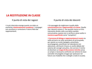 LA RESTITUZIONE IN CLASSE
Il punto di vista dei ragazzi
• In più interviste emerge quanto sia stato un
momento relazionalmente complesso: i compagni
non ascoltano o contestano il lavoro fatto dai
rappresentanti.
Il punto di vista dei docenti
• Un passaggio da migliorare è quello della
comunicazione tra i rappresentati e la classe. Quello
che i docenti notano è che quando manca un loro
intervento diretto nella cura dello scambio
comunicativo, questo non si verifica o viene svolto in
maniera superficiale come “compitino”.
• Il processo di delega e rappresentanza è nuovo sia
nelle primarie sia nelle secondarie di primo grado,
per questo va curato (spiegato, presentato,
accompagnato, pianificato nel calendario) con
attenzione, altrimenti rimane un anello debole del
sistema dei consigli consultivi, che corrono il rischio
di diventare un luogo di discussione ristretta senza
un ampio e necessario confronto con almeno le classi
coinvolte nel progetto (magari per ipotizzare nel
futuro una modalità che si allarghi a tutta la scuola).
 