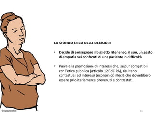 24/03/2016 15
LO SFONDO ETICO DELLE DECISIONI
• Decide di consegnare il biglietto ritenendo, il suo, un gesto
di empatìa nei confronti di una paziente in difficoltà
• Prevale la promozione di interessi che, se pur compatibili
con l’etica pubblica (articolo 12 CdC PA), risultano
contestuali ad interessi (economici) illeciti che dovrebbero
essere prioritariamente prevenuti e contrastati.
 