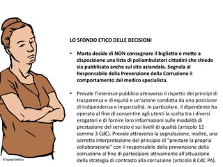 24/03/2016 16
LO SFONDO ETICO DELLE DECISIONI
• Marta decide di NON consegnare il biglietto e mette a
disposizione una lista di poliambulatori cittadini che chiede
sia pubblicato anche sul sito aziendale. Segnala al
Responsabile della Prevenzione della Corruzione il
comportamento del medico specialista.
• Prevale l'interesse pubblico attraverso il rispetto dei principi di
trasparenza e di equità e un'azione condotta da una posizione
di indipendenza e imparzialità. In particolare, il dipendente ha
operato al fine di consentire agli utenti la scelta tra i diversi
erogatori e di fornire loro informazioni sulle modalità di
prestazione del servizio e sui livelli di qualità (articolo 12
comma 3 CdC). Prevale attraverso la segnalazione, inoltre, una
corretta interpretazione del principio di "prestare la propria
collaborazione" con il responsabile della prevenzione della
corruzione al fine di partecipare attivamente all'attuazione
della strategia di contrasto alla corruzione (articolo 8 CdC PA).
 