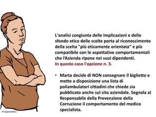 24/03/2016 17
L'analisi congiunta delle implicazioni e dello
sfondo etico delle scelte porta al riconoscimento
della scelta "più eticamente orientata” e più
compatibile con le aspettative comportamentali
che l’Azienda ripone nei suoi dipendenti.
In questo caso l'opzione n. 3.
• Marta decide di NON consegnare il biglietto e
mette a disposizione una lista di
poliambulatori cittadini che chiede sia
pubblicato anche sul sito aziendale. Segnala al
Responsabile della Prevenzione della
Corruzione il comportamento del medico
specialista.
 