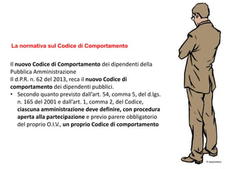 Il nuovo Codice di Comportamento dei dipendenti della
Pubblica Amministrazione
Il d.P.R. n. 62 del 2013, reca il nuovo Codice di
comportamento dei dipendenti pubblici.
• Secondo quanto previsto dall’art. 54, comma 5, del d.lgs.
n. 165 del 2001 e dall’art. 1, comma 2, del Codice,
ciascuna amministrazione deve definire, con procedura
aperta alla partecipazione e previo parere obbligatorio
del proprio O.I.V., un proprio Codice di comportamento
La normativa sul Codice di Comportamento
 