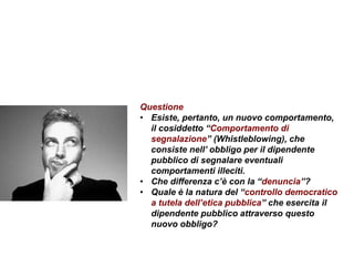 Questione
• Esiste, pertanto, un nuovo comportamento,
il cosiddetto “Comportamento di
segnalazione” (Whistleblowing), che
consiste nell’ obbligo per il dipendente
pubblico di segnalare eventuali
comportamenti illeciti.
• Che differenza c’è con la “denuncia”?
• Quale è la natura del “controllo democratico
a tutela dell’etica pubblica” che esercita il
dipendente pubblico attraverso questo
nuovo obbligo?
 