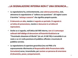 • La segnalazione ha, eminentemente, una valenza preventiva, cioè,
attraverso la segnalazione si "solleva una questione". Gli inglesi usano
il termine "raising a concern" che significa proprio questo.
• Si denuncia un atto, mentre si segnala un pericolo. Si segnala in
un'ottica di prevenzione, mentre si denuncia in un'ottica di
repressione.
• Anche se si segnala, nell'ottica del WB interno, non si è comunque
sollevati dall'obbligo di denunciare all'Autorità Giudiziaria se
“l’eventuale situazione di illecito” (sic art. 8 CdC PA) si consolida in un
reato e se si è nella posizione di pubblico ufficiale o incaricato di
pubblico servizio.
• La segnalazione al superiore gerarchico (ma nel PNA si fa
espressamente riferimento al Responsabile della Prevenzione della
Corruzione) serve, innanzitutto, per avviare un percorso di emersione
di dinamiche, prassi, comportamenti.
26
…LA SEGNALAZIONE INTERNA NON E’ UNA DENUNCIA...
 