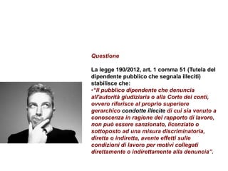 Questione
La legge 190/2012, art. 1 comma 51 (Tutela del
dipendente pubblico che segnala illeciti)
stabilisce che:
•“Il pubblico dipendente che denuncia
all'autorità giudiziaria o alla Corte dei conti,
ovvero riferisce al proprio superiore
gerarchico condotte illecite di cui sia venuto a
conoscenza in ragione del rapporto di lavoro,
non può essere sanzionato, licenziato o
sottoposto ad una misura discriminatoria,
diretta o indiretta, avente effetti sulle
condizioni di lavoro per motivi collegati
direttamente o indirettamente alla denuncia”.
 