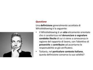 Questione
Una definizione generalmente accettata di
Whistleblowing è la seguente:
• Il Whistleblowing è un atto eticamente orientato
che si caratterizza nel denunciare o segnalare
condotte illecite di cui si viene a conoscenza in
ragione del rapporto di lavoro, con l’obiettivo di
prevenirle o contribuire ad accertarne le
responsabilità se già verificatesi.
• Tuttavia, nel particolare contesto italiano,
questa definizione conserva la sua validità?
 