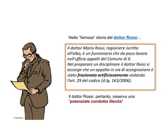 Il dottor Mario Rossi, ragioniere iscritto
all’albo, è un funzionario che da poco lavora
nell’ufficio appalti del Comune di X.
Nel preparare un disciplinare il dottor Rossi si
accorge che un appalto in via di assegnazione è
stato frazionato artificiosamente violando
l’art. 29 del codice (d.lg. 163/2006).
Nella “famosa” storia del dottor Rossi…
Il dottor Rossi, pertanto, osserva una
“potenziale condotta illecita”
 