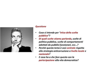Questione
• Cosa si intende per “etica della scelta
pubblica”?
• Di quali scelte stiamo parlando, scelte di
politica pubblica, scelte di comportamenti
adottati da pubblici funzionari, ecc…?
• Perché questo tema è così centrale rispetto
alla strategia anticorruzione a livello locale e
nazionale?
• E cosa ha a che fare questo con la
partecipazione alla vita democratica?
 