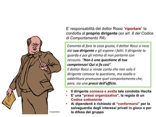 E’ responsabilità del dottor Rossi “riportare” la
condotta al proprio dirigente (ex art. 8 del Codice
di Comportamento PA)
• Il dirigente conosce e avalla tale condotta illecita
• E’ una “prassi organizzativa”, la regola di un
Codice sottostante
• Ai dipendenti è richiesto di “conformarsi” per la
salvaguardia degli interessi privati in gioco e per
la difesa del gruppo
Convinto di fare la cosa giusta, il dottor Rossi si reca
dal suo dirigente e gli espone i fatti. Il dirigente lo
guarda e poi gli intima di non parlarne con
nessuno. “Non è una questione di tua
competenza! Qui si fa così”.
Il dottor Rossi si rende conto che non solo il
dirigente conosce la questione, ma avalla o
addirittura promuove quel comportamento che,
pare, sia una prassi dell’ufficio.
 