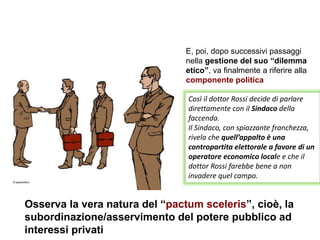 Così il dottor Rossi decide di parlare
direttamente con il Sindaco della
faccenda.
Il Sindaco, con spiazzante franchezza,
rivela che quell’appalto è una
contropartita elettorale a favore di un
operatore economico locale e che il
dottor Rossi farebbe bene a non
invadere quel campo.
E, poi, dopo successivi passaggi
nella gestione del suo “dilemma
etico”, va finalmente a riferire alla
componente politica
Osserva la vera natura del “pactum sceleris”, cioè, la
subordinazione/asservimento del potere pubblico ad
interessi privati
 
