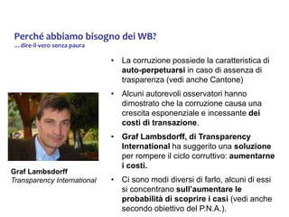 Perché abbiamo bisogno dei WB?
…dire-il-vero senza paura
• La corruzione possiede la caratteristica di
auto-perpetuarsi in caso di assenza di
trasparenza (vedi anche Cantone)
• Alcuni autorevoli osservatori hanno
dimostrato che la corruzione causa una
crescita esponenziale e incessante dei
costi di transazione.
• Graf Lambsdorff, di Transparency
International ha suggerito una soluzione
per rompere il ciclo corruttivo: aumentarne
i costi.
• Ci sono modi diversi di farlo, alcuni di essi
si concentrano sull’aumentare le
probabilità di scoprire i casi (vedi anche
secondo obiettivo del P.N.A.).
Graf Lambsdorff
Transparency International
 
