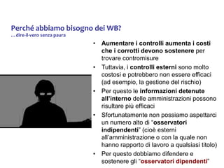 Perché abbiamo bisogno dei WB?
…dire-il-vero senza paura
• Aumentare i controlli aumenta i costi
che i corrotti devono sostenere per
trovare contromisure
• Tuttavia, i controlli esterni sono molto
costosi e potrebbero non essere efficaci
(ad esempio, la gestione del rischio)
• Per questo le informazioni detenute
all’interno delle amministrazioni possono
risultare più efficaci
• Sfortunatamente non possiamo aspettarci
un numero alto di “osservatori
indipendenti” (cioè esterni
all’amministrazione o con la quale non
hanno rapporto di lavoro a qualsiasi titolo)
• Per questo dobbiamo difendere e
sostenere gli “osservatori dipendenti”
 