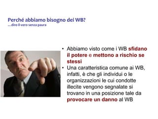 Perché abbiamo bisogno dei WB?
…dire-il-vero senza paura
• Abbiamo visto come i WB sfidano
il potere e mettono a rischio se
stessi
• Una caratteristica comune ai WB,
infatti, è che gli individui o le
organizzazioni le cui condotte
illecite vengono segnalate si
trovano in una posizione tale da
provocare un danno al WB
 