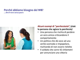 Perché abbiamo bisogno dei WB?
…dire-il-vero senza paura
Alcuni esempi di “parrhesiasta”, (cioè
la persona che agisce la parrhesia)
• Una persona che rischia di perdere
un vero amico criticandone il
comportamento
• Un politico che dà voce ad una
verità scomoda e impopolare,
rischiando di non essere rieletto
• Il soldato che corre 42 chilometri
per annunciare una vittoria
 