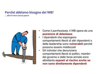 Perché abbiamo bisogno dei WB?
…dire-il-vero senza paura
• Come il parrhesiasta, il WB opera da una
posizione di debolezza
• I dipendenti che espongono
comportamenti illeciti di altri dipendenti o
della leadership sono vulnerabili perché
possono essere mobbizzati
• Gli individui che denunciano
comportamenti illeciti di politici, membri
del governo o delle forze armate sono
altrettanto esposti al rischio anche se
non sono direttamente dipendenti
 
