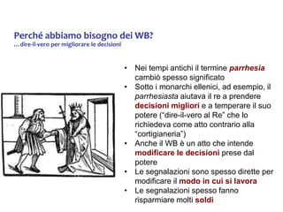 Perché abbiamo bisogno dei WB?
…dire-il-vero per migliorare le decisioni
• Nei tempi antichi il termine parrhesia
cambiò spesso significato
• Sotto i monarchi ellenici, ad esempio, il
parrhesiasta aiutava il re a prendere
decisioni migliori e a temperare il suo
potere (“dire-il-vero al Re” che lo
richiedeva come atto contrario alla
“cortigianeria”)
• Anche il WB è un atto che intende
modificare le decisioni prese dal
potere
• Le segnalazioni sono spesso dirette per
modificare il modo in cui si lavora
• Le segnalazioni spesso fanno
risparmiare molti soldi
 