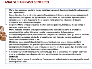 • Marta è un operatore sanitario che da poco lavora presso il dipartimento di chirurgia generale
dell'Ospedale di XY.
• In questa prima fase si è trovata a gestire le procedure di ricovero programmato occupandosi,
in particolare, dell'agenda del dipartimento. Il suo lavoro è a contatto con il pubblico che è
composto, per lo più, da persone che si trovano nella spiacevole situazione di doversi
sottoporre a un intervento chirurgico.
• Un giorno Marta si trova ad avere a che fare con una paziente, Francesca, che da tempo si
prepara a essere operata.
• Marta nota che il medico chirurgo di Francesca le ha richiesto una serie di prestazioni
ambulatoriali da svolgersi in tempi rapidi e comunque prima dell'operazione.
• Una di queste prestazioni è particolarmente complessa e Francesca, che è già avvezza a questo
tipo di analisi, confessa a Marta che probabilmente non riuscirà a trovare spazio negli
ambulatori convenzionati con la ASL.
• Chiedendo a uno specialista del dipartimento, Marta viene a sapere che uno dei tanti
poliambulatori presenti nel quartiere gli ha messo a disposizione dei biglietti da visita da
consegnare ai richiedenti, nel caso si trovassero a dover produrre questo tipo di analisi che è
notoriamente complessa da ottenere dal servizio pubblico.
• Il titolare del poliambulatorio gli ha assicurato, così dice lo specialista, che i propri operatori
sono in grado di produrre la prestazione in tempi brevissimi a un costo relativamente
contenuto.
• A Marta viene in mente di consigliare a Francesca quel poliambulatorio, consegnandole uno di
quei biglietti da visita.
• ANALISI DI UN CASO CONCRETO
 