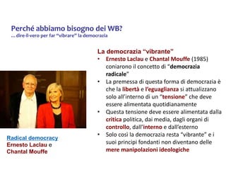 Perché abbiamo bisogno dei WB?
…dire-il-vero per far “vibrare” la democrazia
La democrazia “vibrante”
• Ernesto Laclau e Chantal Mouffe (1985)
coniarono il concetto di “democrazia
radicale”
• La premessa di questa forma di democrazia è
che la libertà e l’eguaglianza si attualizzano
solo all’interno di un “tensione” che deve
essere alimentata quotidianamente
• Questa tensione deve essere alimentata dalla
critica politica, dai media, dagli organi di
controllo, dall’interno e dall’esterno
• Solo così la democrazia resta “vibrante” e i
suoi principi fondanti non diventano delle
mere manipolazioni ideologiche
Radical democracy
Ernesto Laclau e
Chantal Mouffe
 