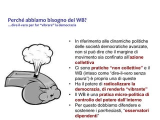 Perché abbiamo bisogno dei WB?
…dire-il-vero per far “vibrare” la democrazia
• In riferimento alle dinamiche politiche
delle società democratiche avanzate,
non si può dire che il margine di
movimento sia confinato all’azione
collettiva
• Ci sono pratiche “non collettive” e il
WB (inteso come “dire-il-vero senza
paura”) è proprio una di queste
• Ha il potere di radicalizzare la
democrazia, di renderla “vibrante”
• Il WB è una pratica micro-politica di
controllo del potere dall’interno
• Per questo dobbiamo difendere e
sostenere i parrhesiasti, “osservatori
dipendenti”
 