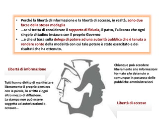 Tutti hanno diritto di manifestare
liberamente il proprio pensiero
con la parola, lo scritto e ogni
altro mezzo di diffusione.
La stampa non può essere
soggetta ad autorizzazioni o
censure…
Chiunque può accedere
liberamente alle informazioni
formate e/o detenute o
comunque in possesso delle
pubbliche amministrazioni
• Perché la libertà di informazione e la libertà di accesso, in realtà, sono due
facce della stessa medaglia
• …se si tratta di considerare il rapporto di fiducia, il patto, l'alleanza che ogni
singolo cittadino instaura con il proprio Governo
• …e che si basa sulla delega di potere ad una autorità pubblica che è tenuta a
rendere conto della modalità con cui tale potere è stato esercitato e dei
risultati che ha ottenuto.
Libertà di informazione
Libertà di accesso
 