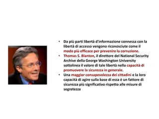 • Da più parti libertà d'informazione connessa con la
libertà di accesso vengono riconosciute come il
modo più efficace per prevenire la corruzione.
• Thomas S. Blanton, il direttore del National Security
Archive della George Washington University
sottolinea il valore di tale libertà nella capacità di
promuovere la sicurezza in generale.
• Una maggior consapevolezza dei cittadini e la loro
capacità di agire sulla base di essa è un fattore di
sicurezza più significativo rispetto alle misure di
segretezza
 