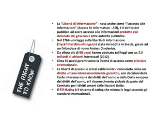 • La “Libertà di informazione” - nota anche come “l'accesso alle
informazioni” (Access To Information - ATI), è il diritto del
pubblico ad avere accesso alle informazioni prodotte e/o
detenute dal governo e altre autorità pubbliche.
• Nel 1766 una legge sulla libertà di informazione
(Tryckfrihetsförordningen) è stata introdotta in Svezia, grazie ad
un finlandese di nome Anders Chydenius.
• Da allora più di 90 paesi hanno adottato tali leggi con ca. 5,5
miliardi di abitanti interessati (2012).
• Circa 50 paesi garantiscono la libertà di accesso come principio
costituzionale.
• La libertà di accesso è ormai saldamente riconosciuta come un
diritto umano internazionalmente garantito, con decisioni della
Corte interamericana dei diritti dell'uomo e della Corte europea
dei diritti dell'uomo, e il riconoscimento globale da parte del
Comitato per i diritti umani delle Nazioni Unite.
• Il RTI-Rating è il sistema di rating che misura le leggi secondo gli
standard internazionali.
 