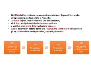 • Nel 1766 la libertà di accesso venne riconosciuta nel Regno di Svezia, che
all'epoca comprendeva anche la Finlandia.
• 250 anni fa (nel 2016 si celebrerà tale anniversario),
• cioè dieci anni prima della rivoluzione americana
• e ventitrè anni prima della rivoluzione francese.
• Alcuni osservatori notano come tale "rivoluzione silenziosa" non ha avuto i
giusti clamori della storia perché fu, appunto, silenziosa.
1766,
Libertà di
accesso in
Svezia
1776,
Rivoluzione
americana
1789,
Rivoluzione
francese
2016,
Attuazione
della Delega in
Italia
 