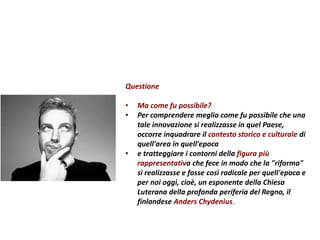Questione
• Ma come fu possibile?
• Per comprendere meglio come fu possibile che una
tale innovazione si realizzasse in quel Paese,
occorre inquadrare il contesto storico e culturale di
quell'area in quell'epoca
• e tratteggiare i contorni della figura più
rappresentativa che fece in modo che la "riforma"
si realizzasse e fosse così radicale per quell'epoca e
per noi oggi, cioè, un esponente della Chiesa
Luterana della profonda periferia del Regno, il
finlandese Anders Chydenius.
 