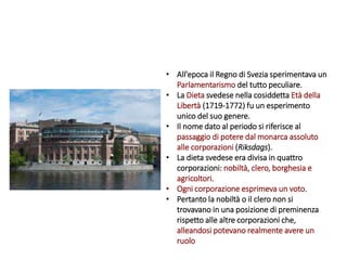 • All'epoca il Regno di Svezia sperimentava un
Parlamentarismo del tutto peculiare.
• La Dieta svedese nella cosiddetta Età della
Libertà (1719-1772) fu un esperimento
unico del suo genere.
• Il nome dato al periodo si riferisce al
passaggio di potere dal monarca assoluto
alle corporazioni (Riksdags).
• La dieta svedese era divisa in quattro
corporazioni: nobiltà, clero, borghesia e
agricoltori.
• Ogni corporazione esprimeva un voto.
• Pertanto la nobiltà o il clero non si
trovavano in una posizione di preminenza
rispetto alle altre corporazioni che,
alleandosi potevano realmente avere un
ruolo
 