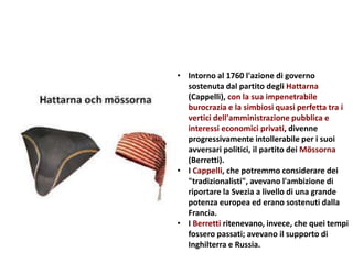 • Intorno al 1760 l'azione di governo
sostenuta dal partito degli Hattarna
(Cappelli), con la sua impenetrabile
burocrazia e la simbiosi quasi perfetta tra i
vertici dell'amministrazione pubblica e
interessi economici privati, divenne
progressivamente intollerabile per i suoi
avversari politici, il partito dei Mössorna
(Berretti).
• I Cappelli, che potremmo considerare dei
"tradizionalisti", avevano l'ambizione di
riportare la Svezia a livello di una grande
potenza europea ed erano sostenuti dalla
Francia.
• I Berretti ritenevano, invece, che quei tempi
fossero passati; avevano il supporto di
Inghilterra e Russia.
 