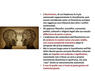• L'Illuminismo, di cui Chydenius fu il più
autorevole rappresentante in Scandinavia, può
essere considerato come un fenomeno europeo
che raggiunse una influenza ben oltre i confini
continentali.
• Gli approcci filosofici, scientifici, economici,
politici, culturali e religiosi legati alla sua nascita
differivano da paese a paese.
• L'ambizione dei sostenitori dell'Illuminismo era
di condurre le nazioni verso una pace stabile,
una nuova prosperità economica dopo le
tempeste del primo Settecento.
• Ma in nessun luogo come in Scandinavia nell'Età
delle Libertà questa corrente filosofico-culturale
ebbe un impatto così evidente e significativo,
nonostante non ci fosse un vero e proprio
movimento illuminista in quell'area, ma solo
"voci" anche se estremamente autorevoli.
• E una di quelle voci si trovò al posto giusto nel
momento giusto.
 
