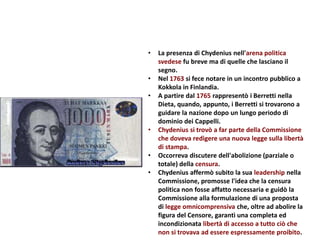 • La presenza di Chydenius nell'arena politica
svedese fu breve ma di quelle che lasciano il
segno.
• Nel 1763 si fece notare in un incontro pubblico a
Kokkola in Finlandia.
• A partire dal 1765 rappresentò i Berretti nella
Dieta, quando, appunto, i Berretti si trovarono a
guidare la nazione dopo un lungo periodo di
dominio dei Cappelli.
• Chydenius si trovò a far parte della Commissione
che doveva redigere una nuova legge sulla libertà
di stampa.
• Occorreva discutere dell'abolizione (parziale o
totale) della censura.
• Chydenius affermò subito la sua leadership nella
Commissione, promosse l'idea che la censura
politica non fosse affatto necessaria e guidò la
Commissione alla formulazione di una proposta
di legge omnicomprensiva che, oltre ad abolire la
figura del Censore, garantì una completa ed
incondizionata libertà di accesso a tutto ciò che
non si trovava ad essere espressamente proibito.
 