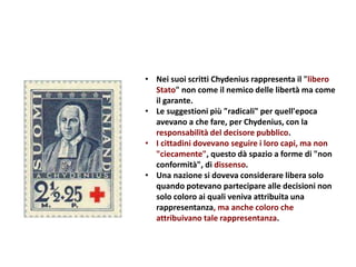 • Nei suoi scritti Chydenius rappresenta il "libero
Stato" non come il nemico delle libertà ma come
il garante.
• Le suggestioni più "radicali" per quell'epoca
avevano a che fare, per Chydenius, con la
responsabilità del decisore pubblico.
• I cittadini dovevano seguire i loro capi, ma non
"ciecamente", questo dà spazio a forme di "non
conformità", di dissenso.
• Una nazione si doveva considerare libera solo
quando potevano partecipare alle decisioni non
solo coloro ai quali veniva attribuita una
rappresentanza, ma anche coloro che
attribuivano tale rappresentanza.
 