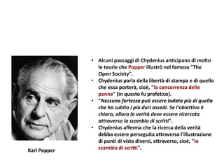 • Alcuni passaggi di Chydenius anticipano di molto
le teorie che Popper illustrò nel famoso "The
Open Society".
• Chydenius parla della libertà di stampa e di quello
che essa porterà, cioè, "la concorrenza delle
penne" (in questo fu profetico).
• "Nessuna fortezza può essere lodata più di quella
che ha subito i più duri assedi. Se l'obiettivo è
chiaro, allora la verità deve essere ricercata
attraverso lo scambio di scritti".
• Chydenius afferma che la ricerca della verità
debba essere perseguita attraverso l'illustrazione
di punti di vista diversi, attraverso, cioè, "lo
scambio di scritti".Karl Popper
 