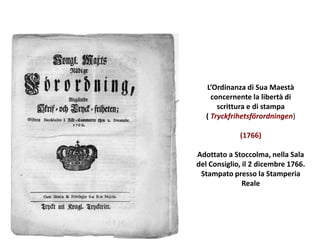 L’Ordinanza di Sua Maestà
concernente la libertà di
scrittura e di stampa
( Tryckfrihetsförordningen)
(1766)
Adottato a Stoccolma, nella Sala
del Consiglio, il 2 dicembre 1766.
Stampato presso la Stamperia
Reale
 