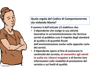 Quale regola del Codice di Comportamernto
sta violando Marta?
Il comma 3 dell'articolo 12 stabilisce che:
• il dipendente che svolge la sua attività
lavorativa in un’amministrazione che fornisce
servizi al pubblico cura il rispetto degli standard
di qualità e di quantità fissati
dall'amministrazione anche nelle apposite carte
dei servizi.
• Il dipendente opera al fine di assicurare la
continuità del servizio, di consentire agli utenti
la scelta tra i diversi erogatori e di fornire loro
informazioni sulle modalità di prestazione del
servizio e sui livelli di qualità.
 