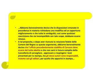 • …Abbiamo benevolmente deciso che le disposizioni emanate in
precedenza in materia richiedono una modifica ed un opportuno
miglioramento e che tutte le ambiguità, così come qualsiasi
coercizione che sia incompatibile con tale scopo, debbano essere
rimossi.
• A tal proposito, e dopo aver ricevuto la relazione fedele delle
Camere del Regno su questo argomento, abbiamo benevolmente
deciso che l'ufficio precedentemente stabilito di Censore deve
essere del tutto abolito e che non sarà in futuro compito della
Cancelleria di sorvegliare , approvare o respingere i testi
presentati per la stampa, ma gli stessi autori sono responsabili,
insieme con gli editori, per quello che apparirà in stampa...
 