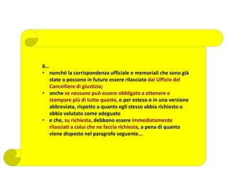 6…
• nonché la corrispondenza ufficiale e memoriali che sono già
state o possono in futuro essere rilasciato dal Ufficio del
Cancelliere di giustizia;
• anche se nessuno può essere obbligato a ottenere e
stampare più di tutto questo, o per esteso o in una versione
abbreviata, rispetto a quanto egli stesso abbia richiesto o
abbia valutato come adeguato
• e che, su richiesta, debbono essere immediatamente
rilasciati a colui che ne faccia richiesta, a pena di quanto
viene disposto nel paragrafo seguente...
 