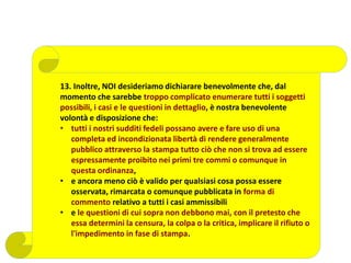 13. Inoltre, NOI desideriamo dichiarare benevolmente che, dal
momento che sarebbe troppo complicato enumerare tutti i soggetti
possibili, i casi e le questioni in dettaglio, è nostra benevolente
volontà e disposizione che:
• tutti i nostri sudditi fedeli possano avere e fare uso di una
completa ed incondizionata libertà di rendere generalmente
pubblico attraverso la stampa tutto ciò che non si trova ad essere
espressamente proibito nei primi tre commi o comunque in
questa ordinanza,
• e ancora meno ciò è valido per qualsiasi cosa possa essere
osservata, rimarcata o comunque pubblicata in forma di
commento relativo a tutti i casi ammissibili
• e le questioni di cui sopra non debbono mai, con il pretesto che
essa determini la censura, la colpa o la critica, implicare il rifiuto o
l'impedimento in fase di stampa.
 