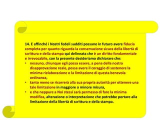 14. E affinché i Nostri fedeli sudditi possano in futuro avere fiducia
completa per quanto riguarda la conservazione sicura della libertà di
scrittura e della stampa qui delineata che è un diritto fondamentale
e irrevocabile, con la presente desideriamo dichiarare che:
• nessuno, chiunque egli possa essere, a pena della nostra
disapprovazione reale, possa avere il coraggio di sostenere la
minima rielaborazione o la limitazione di questa benevola
ordinanza,
• tanto meno se ricorrerà alla sua propria autorità per ottenere una
tale limitazione in maggiore o minore misura,
• e che neppure a Noi stessi sarà permesso di fare la minima
modifica, alterazione o interpretazione che potrebbe portare alla
limitazione della libertà di scrittura e della stampa.
 