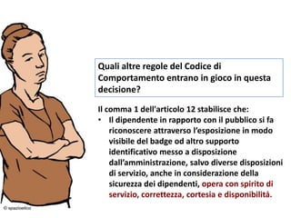 Quali altre regole del Codice di
Comportamento entrano in gioco in questa
decisione?
Il comma 1 dell'articolo 12 stabilisce che:
• Il dipendente in rapporto con il pubblico si fa
riconoscere attraverso l’esposizione in modo
visibile del badge od altro supporto
identificativo messo a disposizione
dall’amministrazione, salvo diverse disposizioni
di servizio, anche in considerazione della
sicurezza dei dipendenti, opera con spirito di
servizio, correttezza, cortesia e disponibilità.
 