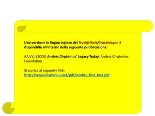 Una versione in lingua inglese del Tryckfrihetsförordningen è
disponibile all’interno della seguente pubblicazione:
AA.VV., (2006) Anders Chydenius’ Legacy Today, Anders Chydenius
Foundation
Si scarica al seguente link:
http://www.chydenius.net/pdf/worlds_first_foia.pdf
 